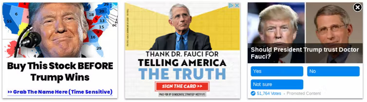 These political ads from the 2020 election are examples of potentially misleading techniques to get you to click on them. The ad on the left uses Trump’s name and a clickbait headline promising money. The ad in the center claims to be a thank you card for Dr. Fauci but in reality is intended to collect email addresses for political mailing lists. The ad on the right presents itself as an opinion poll, but links to a page selling a product. 